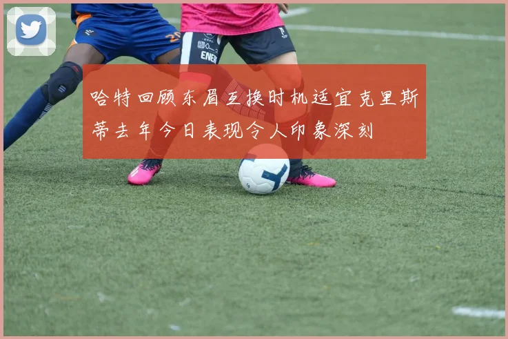 哈特回顾东眉互换时机适宜克里斯蒂去年今日表现令人印象深刻