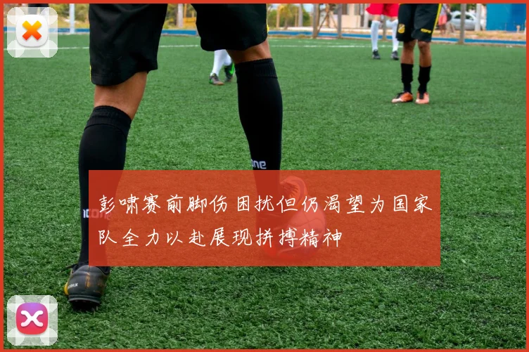 彭啸赛前脚伤困扰但仍渴望为国家队全力以赴展现拼搏精神